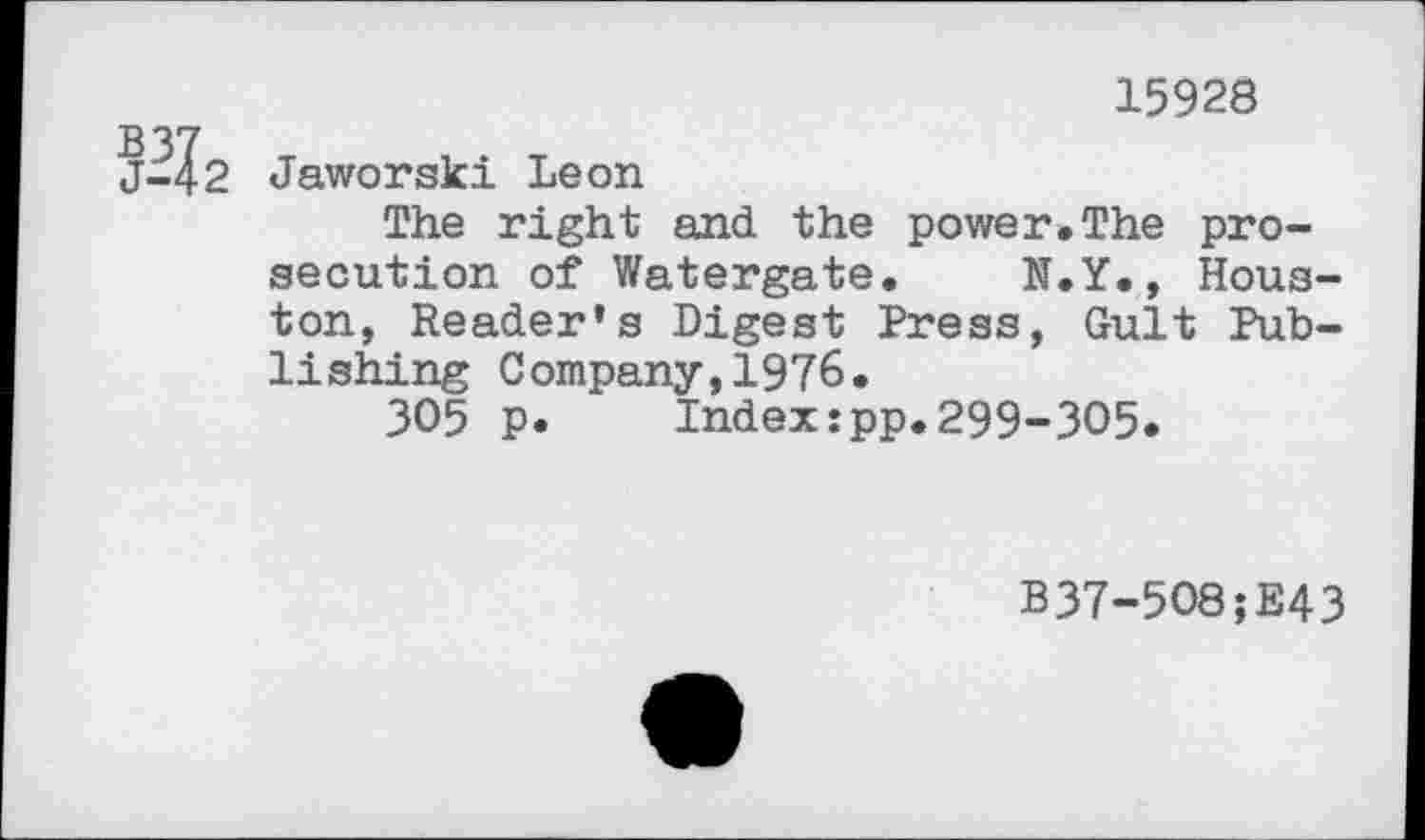 ﻿15928
2 Jaworski Leon
The right and the power.The prosecution of Watergate. N.Y., Houston, Reader’s Digest Press, Gült Publishing Company,1976.
305 p. Index:pp.299-305.
B37-508;E43